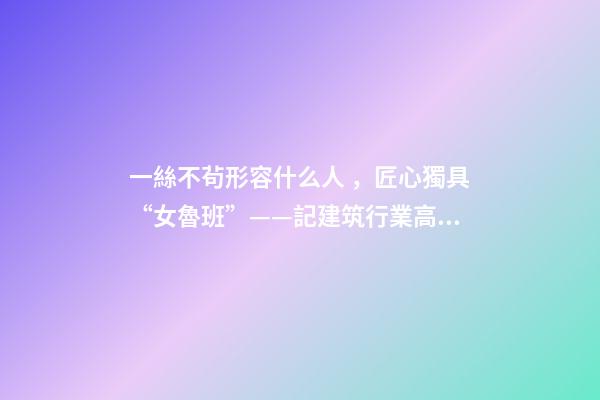 一絲不茍形容什么人，匠心獨具“女魯班”——記建筑行業高級工程師奉桂芳-第1張-觀點-玄機派
